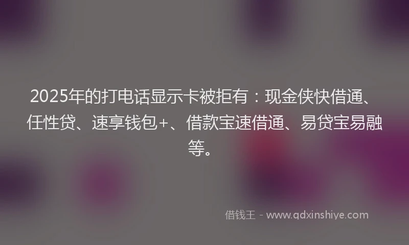 2025年的打电话显示卡被拒有：现金侠快借通、任性贷、速享钱包+、借款宝速借通、易贷宝易融等。