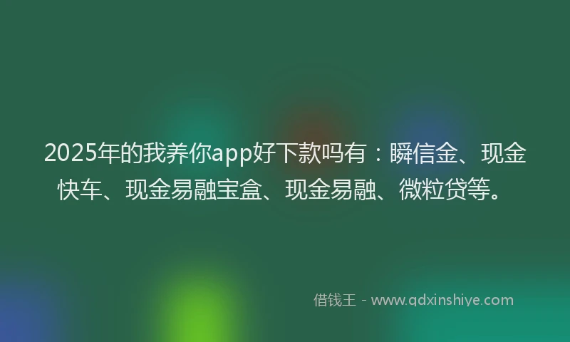 2025年的我养你app好下款吗有：瞬信金、现金快车、现金易融宝盒、现金易融、微粒贷等。