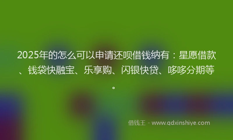 2025年的怎么可以申请还呗借钱纳有：星愿借款、钱袋快融宝、乐享购、闪银快贷、哆哆分期等。