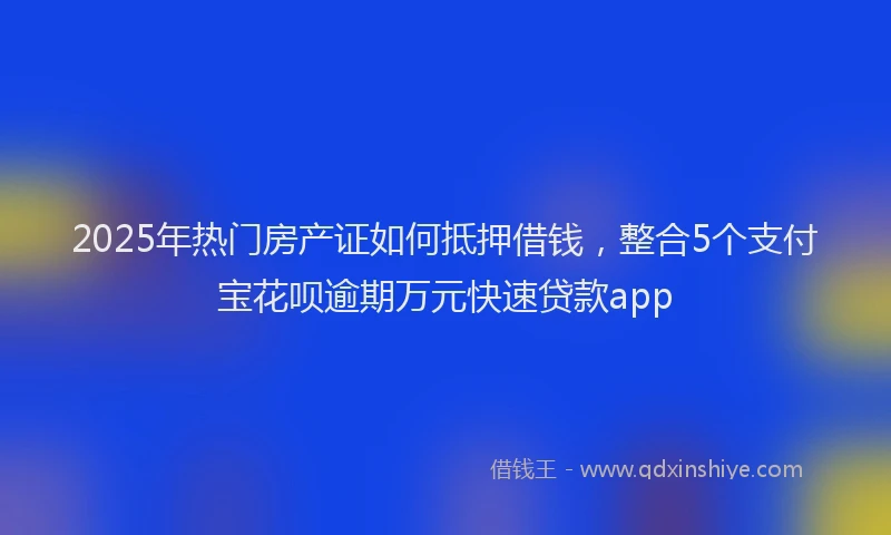2025年热门房产证如何抵押借钱，整合5个支付宝花呗逾期万元快速贷款app