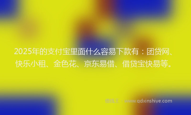 2025年的支付宝里面什么容易下款有：团贷网、快乐小租、金色花、京东易借、借贷宝快易等。