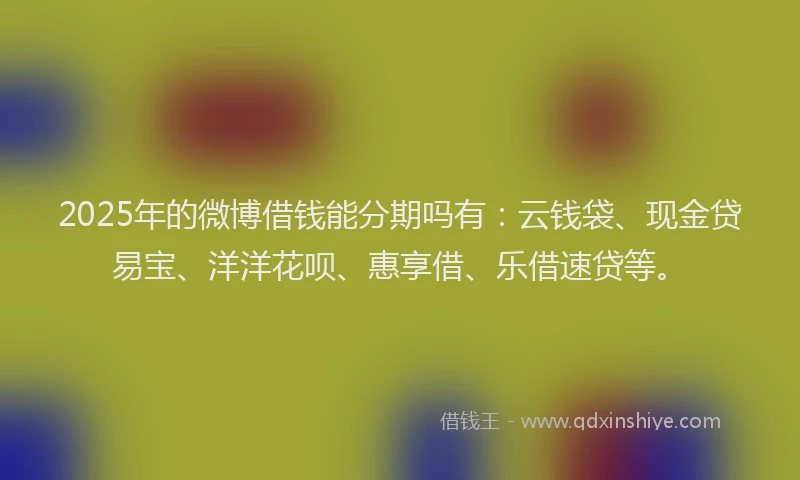 2025年的微博借钱能分期吗有：云钱袋、现金贷易宝、洋洋花呗、惠享借、乐借速贷等。
