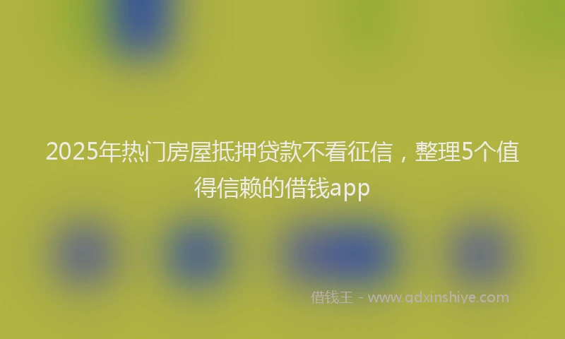 2025年热门房屋抵押贷款不看征信，整理5个值得信赖的借钱app