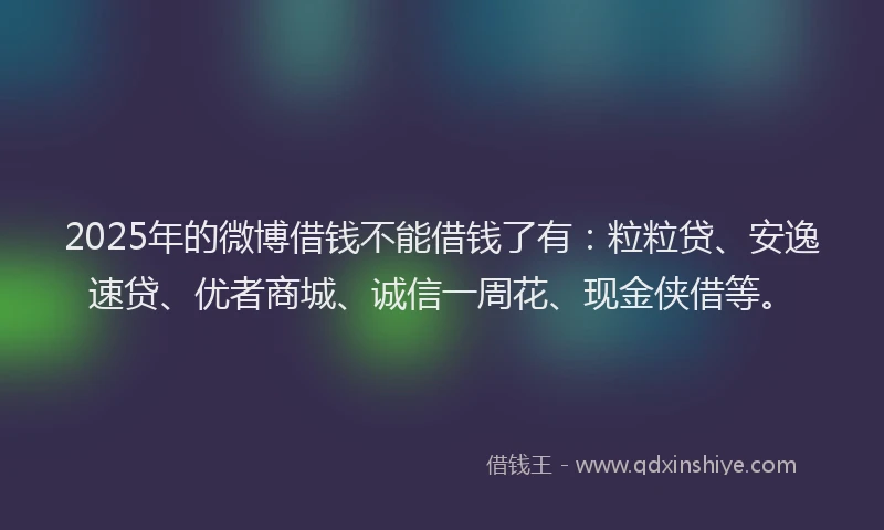 2025年的微博借钱不能借钱了有：粒粒贷、安逸速贷、优者商城、诚信一周花、现金侠借等。