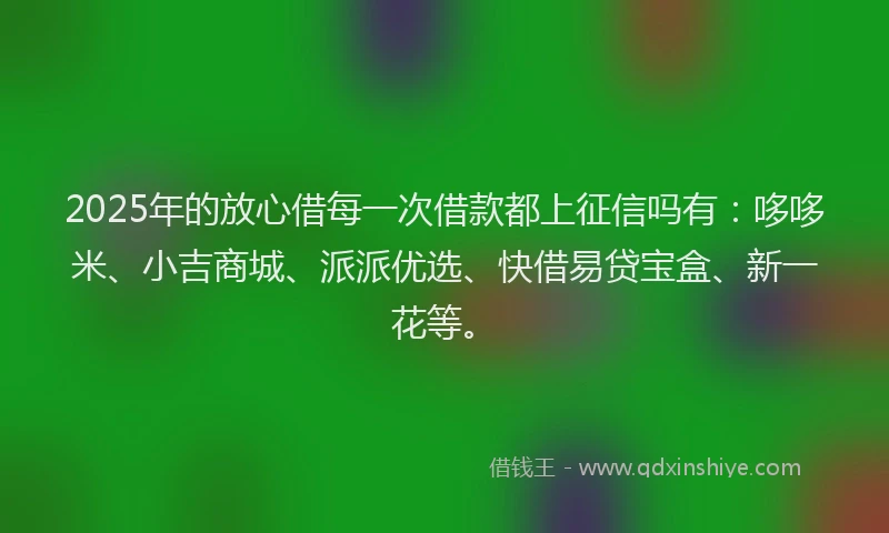 2025年的放心借每一次借款都上征信吗有：哆哆米、小吉商城、派派优选、快借易贷宝盒、新一花等。