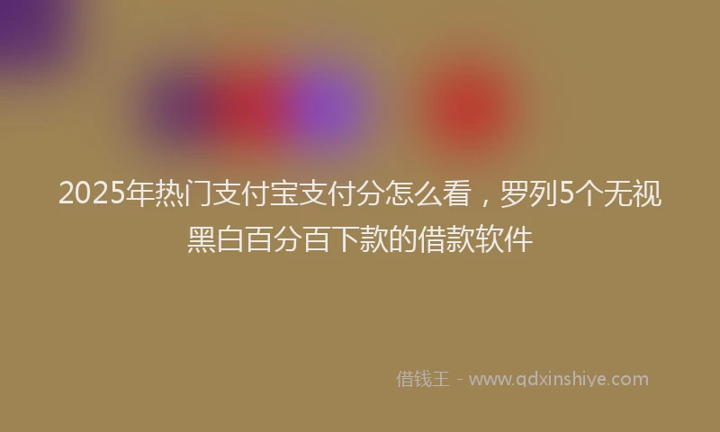 2025年热门支付宝支付分怎么看，罗列5个无视黑白百分百下款的借款软件