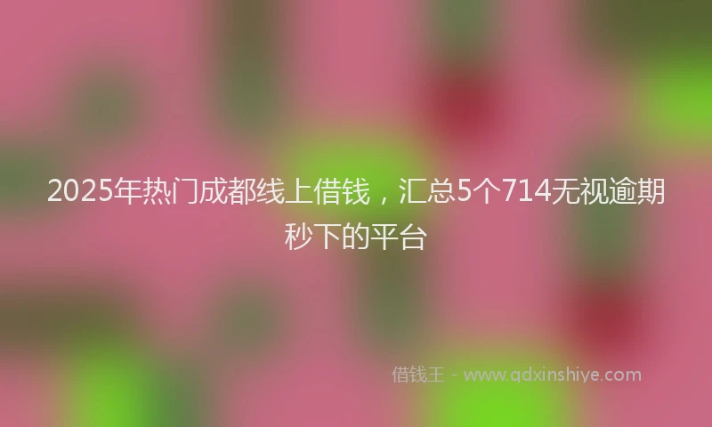 2025年热门成都线上借钱，汇总5个714无视逾期秒下的平台