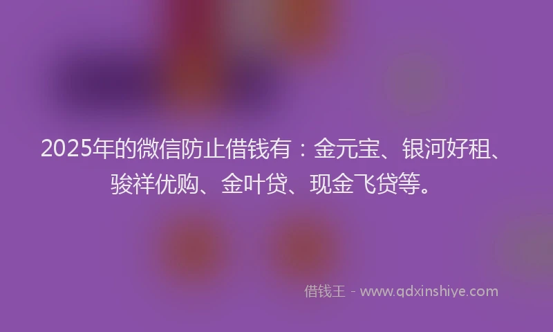 2025年的微信防止借钱有：金元宝、银河好租、骏祥优购、金叶贷、现金飞贷等。