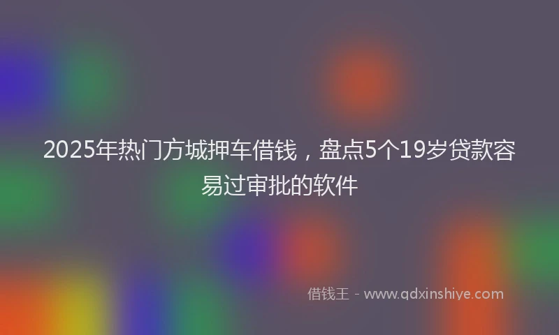 2025年热门方城押车借钱，盘点5个19岁贷款容易过审批的软件