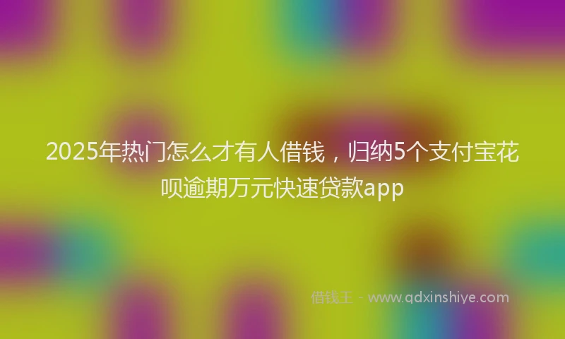 2025年热门怎么才有人借钱，归纳5个支付宝花呗逾期万元快速贷款app