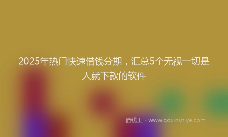 2025年热门快速借钱分期，汇总5个无视一切是人就下款的软件