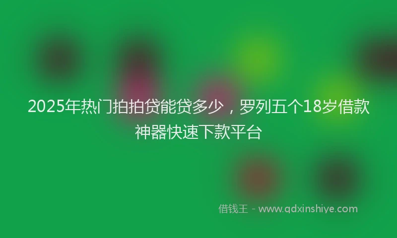 2025年热门拍拍贷能贷多少，罗列五个18岁借款神器快速下款平台
