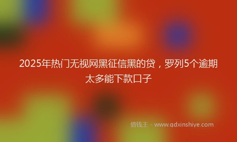 2025年热门无视网黑征信黑的贷，罗列5个逾期太多能下款口子