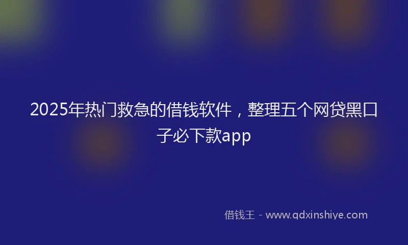 2025年热门救急的借钱软件，整理五个网贷黑口子必下款app