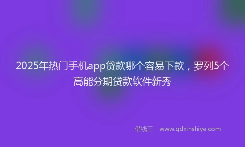 2025年热门手机app贷款哪个容易下款，罗列5个高能分期贷款软件新秀