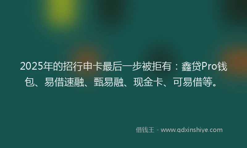 2025年的招行申卡最后一步被拒有：鑫贷Pro钱包、易借速融、甄易融、现金卡、可易借等。