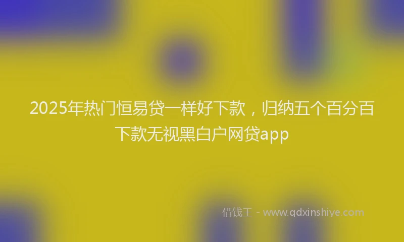 2025年热门恒易贷一样好下款，归纳五个百分百下款无视黑白户网贷app