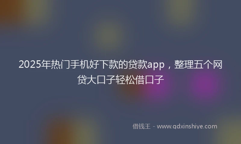 2025年热门手机好下款的贷款app，整理五个网贷大口子轻松借口子
