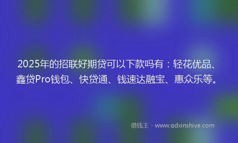 2025年的招联好期贷可以下款吗有：轻花优品、鑫贷Pro钱包、快贷通、钱速达融宝、惠众乐等。