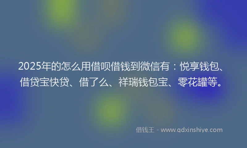 2025年的怎么用借呗借钱到微信有：悦享钱包、借贷宝快贷、借了么、祥瑞钱包宝、零花罐等。