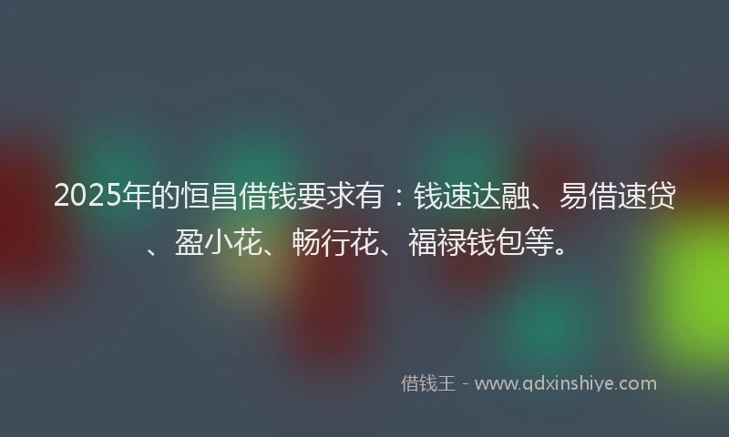 2025年的恒昌借钱要求有：钱速达融、易借速贷、盈小花、畅行花、福禄钱包等。
