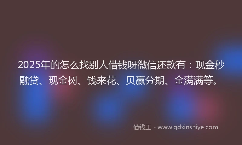 2025年的怎么找别人借钱呀微信还款有：现金秒融贷、现金树、钱来花、贝赢分期、金满满等。