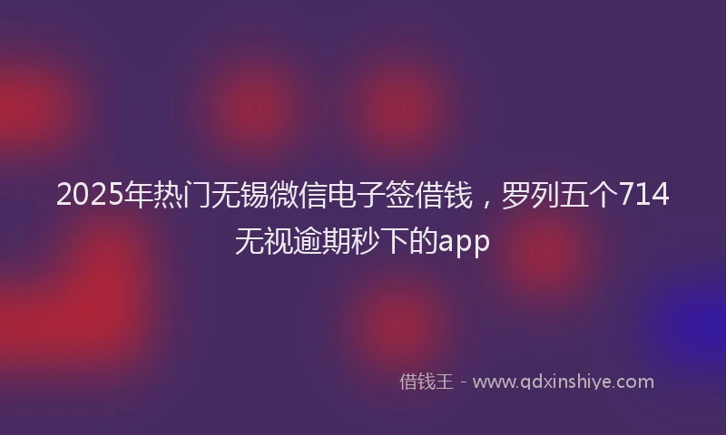 2025年热门无锡微信电子签借钱，罗列五个714无视逾期秒下的app