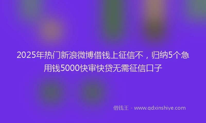 2025年热门新浪微博借钱上征信不，归纳5个急用钱5000快审快贷无需征信口子