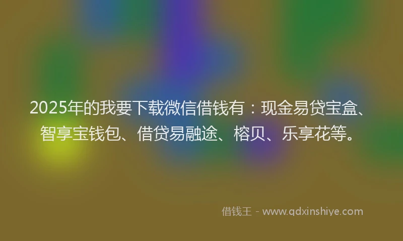 2025年的我要下载微信借钱有：现金易贷宝盒、智享宝钱包、借贷易融途、榕贝、乐享花等。