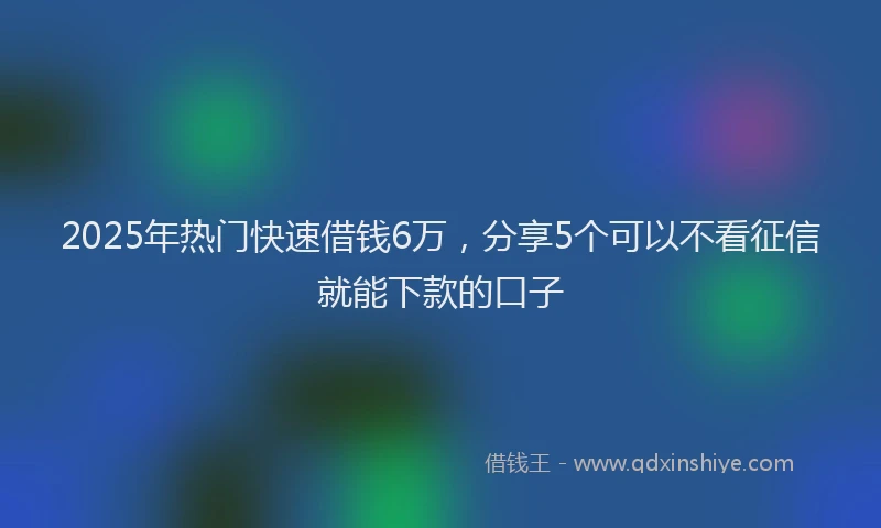 2025年热门快速借钱6万，分享5个可以不看征信就能下款的口子