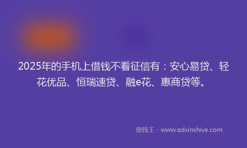 2025年的手机上借钱不看征信有：安心易贷、轻花优品、恒瑞速贷、融e花、惠商贷等。