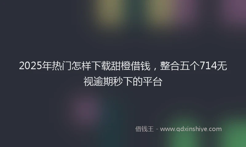 2025年热门怎样下载甜橙借钱，整合五个714无视逾期秒下的平台