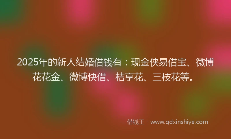 2025年的新人结婚借钱有：现金侠易借宝、微博花花金、微博快借、桔享花、三枝花等。