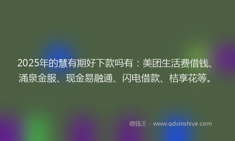 2025年的慧有期好下款吗有：美团生活费借钱、涌泉金服、现金易融通、闪电借款、桔享花等。