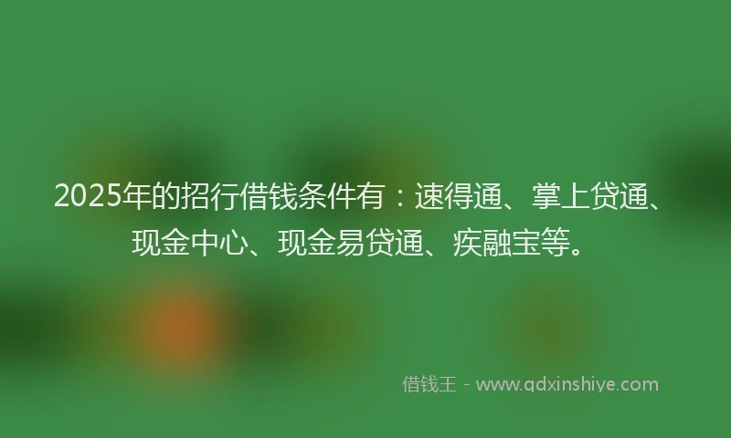 2025年的招行借钱条件有：速得通、掌上贷通、现金中心、现金易贷通、疾融宝等。