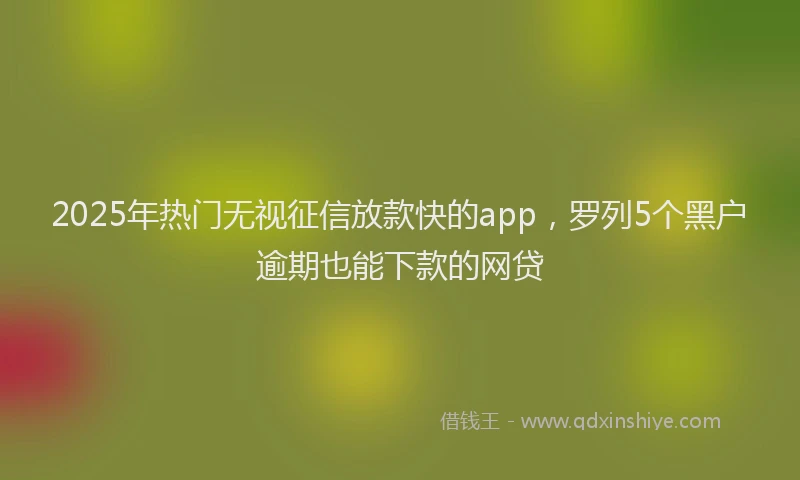 2025年热门无视征信放款快的app，罗列5个黑户逾期也能下款的网贷
