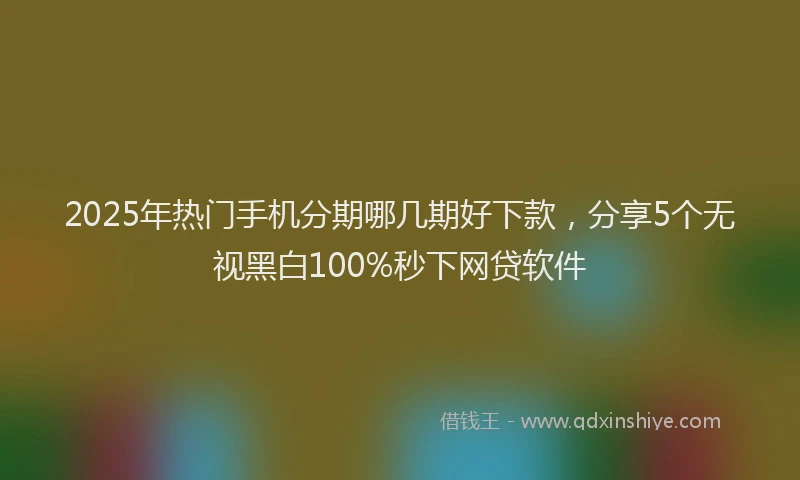 2025年热门手机分期哪几期好下款，分享5个无视黑白100%秒下网贷软件