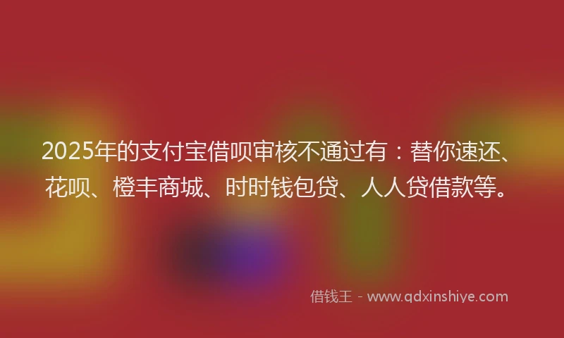 2025年的支付宝借呗审核不通过有：替你速还、花呗、橙丰商城、时时钱包贷、人人贷借款等。