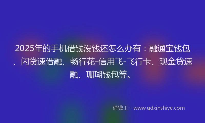 2025年的手机借钱没钱还怎么办有：融通宝钱包、闪贷速借融、畅行花-信用飞-飞行卡、现金贷速融、珊瑚钱包等。