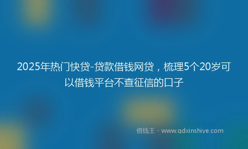 2025年热门快贷-贷款借钱网贷，梳理5个20岁可以借钱平台不查征信的口子