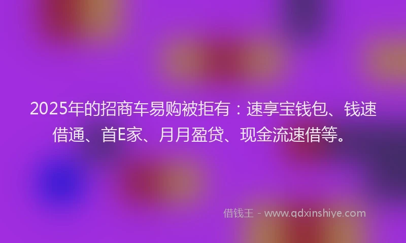 2025年的招商车易购被拒有：速享宝钱包、钱速借通、首E家、月月盈贷、现金流速借等。