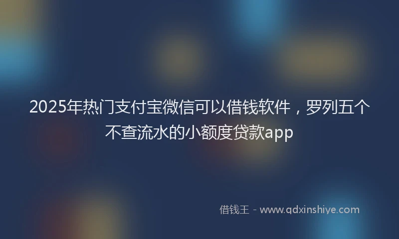 2025年热门支付宝微信可以借钱软件，罗列五个不查流水的小额度贷款app