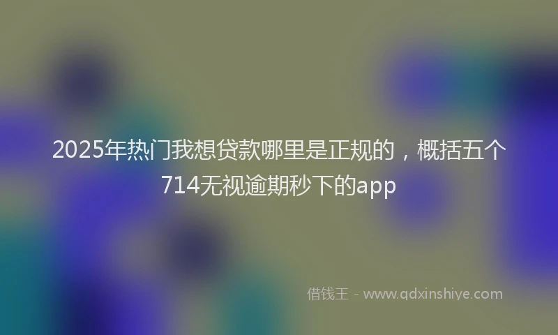 2025年热门我想贷款哪里是正规的，概括五个714无视逾期秒下的app
