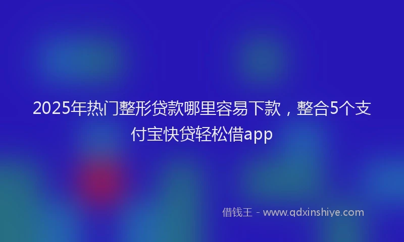2025年热门整形贷款哪里容易下款，整合5个支付宝快贷轻松借app