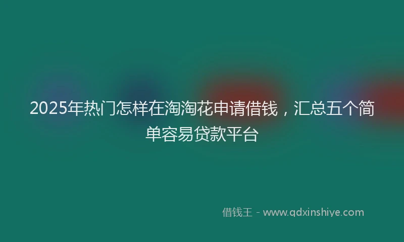 2025年热门怎样在淘淘花申请借钱，汇总五个简单容易贷款平台