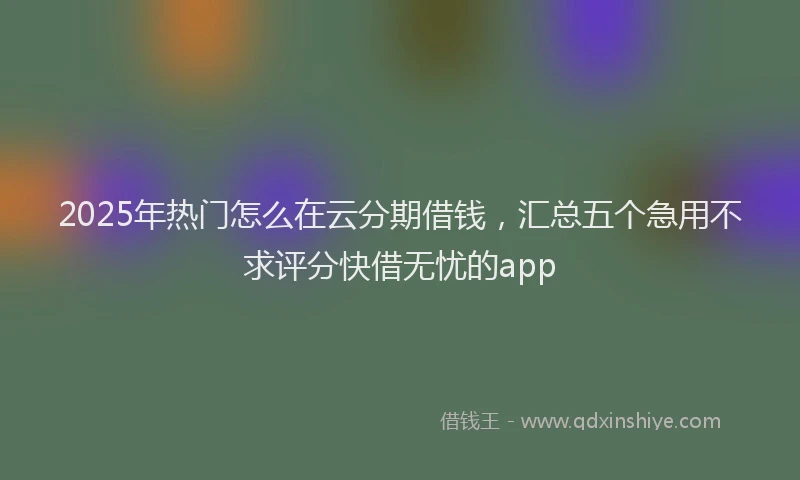 2025年热门怎么在云分期借钱，汇总五个急用不求评分快借无忧的app