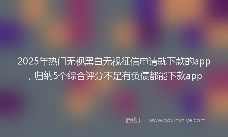 2025年热门无视黑白无视征信申请就下款的app，归纳5个综合评分不足有负债都能下款app