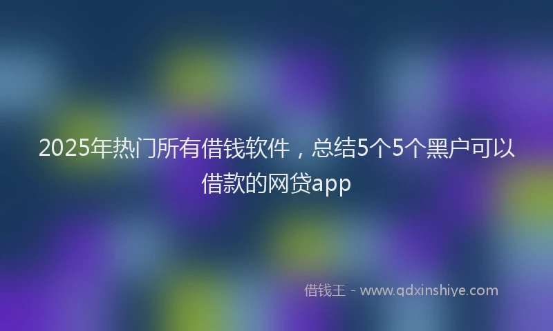 2025年热门所有借钱软件，总结5个5个黑户可以借款的网贷app