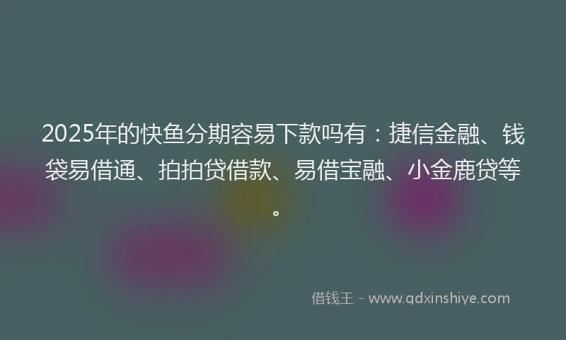 2025年的快鱼分期容易下款吗有：捷信金融、钱袋易借通、拍拍贷借款、易借宝融、小金鹿贷等。