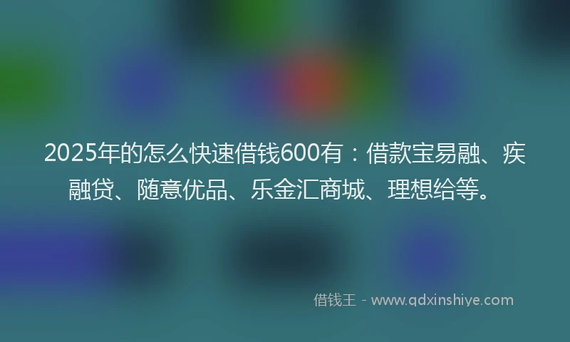 2025年的怎么快速借钱600有：借款宝易融、疾融贷、随意优品、乐金汇商城、理想给等。